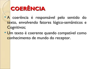 COERÊNCIA
 A coerência é responsável pelo sentido do
  texto, envolvendo fatores lógico-semânticos e
  Cognitivos;
 Um texto é coerente quando compatível como
  conhecimento de mundo do receptor.
 