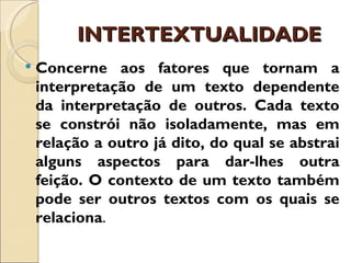 INTERTEXTUALIDADE
   Concerne aos fatores que tornam a
    interpretação de um texto dependente
    da interpretação de outros. Cada texto
    se constrói não isoladamente, mas em
    relação a outro já dito, do qual se abstrai
    alguns aspectos para dar-lhes outra
    feição. O contexto de um texto também
    pode ser outros textos com os quais se
    relaciona.
 