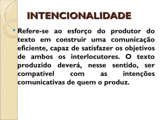 INTENCIONALIDADE
   Refere-se ao esforço do produtor do
    texto em construir uma comunicação
    eficiente, capaz de satisfazer os objetivos
    de ambos os interlocutores. O texto
    produzido deverá, nesse sentido, ser
    compatível      com        as    intenções
    comunicativas de quem o produz.
 