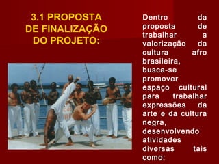 3.1 PROPOSTA
DE FINALIZAÇÃO
DO PROJETO:
Dentro da
proposta de
trabalhar a
valorização da
cultura afro
brasileira,
busca-se
promover
espaço cultural
para trabalhar
expressões da
arte e da cultura
negra,
desenvolvendo
atividades
diversas tais
como:
 