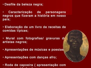 • Desfile da beleza negra;
• Caracterização de personagens
negros que fizeram a história em nosso
país;
• Elaboração de um livro de receitas de
comidas típicas;
• Mural com fotografias/ gravuras de
artistas negros;
• Apresentações de músicas e poesias;
• Apresentações com danças afro;
• Roda de capoeira ( apresentação com
 