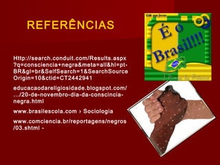 REFERÊNCIAS
Http://search.conduit.com/Results.aspx
?q=consciencia+negra&meta=all&hl=pt-
BR&gl=br&SelfSearch=1&SearchSource
Origin=10&ctid=CT2442941
educacaodareligiosidade.blogspot.com/
.../20-de-novembro-dia-da-conscincia-
negra.html
www.brasilescola.com › Sociologia
www.comciencia.br/reportagens/negros
/03.shtml -
 