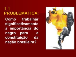 Como trabalhar
significativamente
a importância do
negro para a
constituição da
nação brasileira?
1.1
PROBLEMATICA:
 