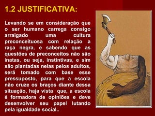 1.2 JUSTIFICATIVA:
Levando se em consideração que
o ser humano carrega consigo
arraigado uma cultura
preconceituosa com relação a
raça negra, e sabendo que as
questões de preconceitos não são
inatas, ou seja, instintivas, e sim
são plantadas nelas pelos adultos,
será tomado com base esse
pressuposto, para que a escola
não cruze os braços diante dessa
situação, haja vista que, a escola
é formadora de opiniões e deve
desenvolver seu papel lutando
pela igualdade social..
 
