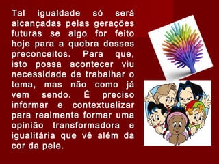 Tal igualdade só será
alcançadas pelas gerações
futuras se algo for feito
hoje para a quebra desses
preconceitos. Para que,
isto possa acontecer viu
necessidade de trabalhar o
tema, mas não como já
vem sendo. É preciso
informar e contextualizar
para realmente formar uma
opinião transformadora e
igualitária que vê além da
cor da pele.
 