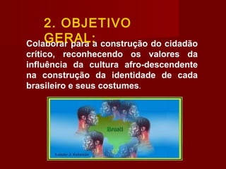 Colaborar para a construção do cidadão
crítico, reconhecendo os valores da
influência da cultura afro-descendente
na construção da identidade de cada
brasileiro e seus costumes.
2. OBJETIVO
GERAL:
 