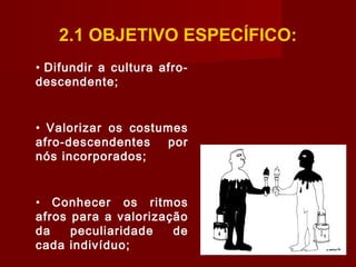 2.1 OBJETIVO ESPECÍFICO:
• Difundir a cultura afro-
descendente;
• Valorizar os costumes
afro-descendentes por
nós incorporados;
• Conhecer os ritmos
afros para a valorização
da peculiaridade de
cada indivíduo;
 