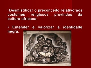 • Desmistificar o preconceito relativo aos
costumes religiosos provindos da
cultura africana.
• Entender e valorizar a identidade
negra.
 