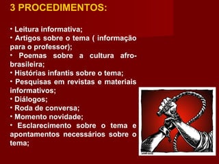 3 PROCEDIMENTOS:
• Leitura informativa;
• Artigos sobre o tema ( informação
para o professor);
• Poemas sobre a cultura afro-
brasileira;
• Histórias infantis sobre o tema;
• Pesquisas em revistas e materiais
informativos;
• Diálogos;
• Roda de conversa;
• Momento novidade;
• Esclarecimento sobre o tema e
apontamentos necessários sobre o
tema;
 