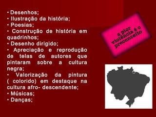 • Desenhos;
• Ilustração da história;
• Poesias;
• Construção de história em
quadrinhos;
• Desenho dirigido;
• Apreciação e reprodução
de telas de autores que
pintaram sobre a cultura
negra;
• Valorização da pintura
( colorido) em destaque na
cultura afro- descendente;
• Músicas;
• Danças;
 