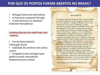 POR QUE OS PORTOS FORAM ABERTOS NO BRASIL?
• Portugal estava sem alternativas
• os franceses ocuparam Portugal
• a corte precisava se abastecer
(importar mercadorias)
CONSEQUÊNCIAS DA ABERTURA DOS
PORTOS
• Fim do Pacto Colonial
( Portugal/ Brasil)
• Liberdade de comércio com outros
países
• A Inglaterra teve vantagem pois
poderia vender mercadorias
diretamente para o Brasil
 