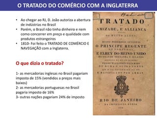 O TRATADO DO COMÉRCIO COM A INGLATERRA
• Ao chegar ao RJ, D. João autoriza a abertura
de indústrias no Brasil
• Porém, o Brasil não tinha dinheiro e nem
como concorrer em preço e qualidade com
produtos estrangeiros
• 1810- Foi feito o TRATADO DE COMÉRCIO E
NAVEGAÇÃO com a Inglaterra.
O que dizia o tratado?
1- as mercadorias inglesas no Brasil pagariam
imposto de 15% (vendidos a preços mais
baixos)
2- as mercadorias portuguesas no Brasil
pagaria imposto de 16%
3- outras nações pagariam 24% de imposto
 