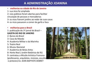 A ADMINISTRAÇÃO JOANINA
• melhorias na cidade do Rio de Janeiro
1- sua área foi ampliada
2- vias públicas foram abertas para facilitar
circulação de pessoas e mercadorias
3- os ricos fizeram jardins ao redor de suas casas
4- os ricos passaram a comer de garfo e faca
• melhorias para o Brasil
1- publicação do 1º jornal do Brasil –
GAZETA DO RIO DE JANEIRO
2- Banco do Brasil
3- Casa da Moeda
4- Academia Militar e da Marinha
5- Teatro Real
6- Museu Nacional
7- Academia de Belas-Artes
8- Horto Real ( Jardim Botânico do RJ)
9- contratou a Missão Artística Francesa
(professores, arquitetos, músicos, escultores
e pintores) Ex: JEAN-BAPTISTE DEBRET
Jardim Botânico - RJ
 
