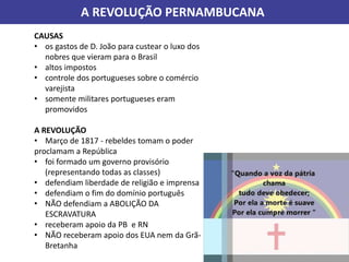 A REVOLUÇÃO PERNAMBUCANA
CAUSAS
• os gastos de D. João para custear o luxo dos
nobres que vieram para o Brasil
• altos impostos
• controle dos portugueses sobre o comércio
varejista
• somente militares portugueses eram
promovidos
A REVOLUÇÃO
• Março de 1817 - rebeldes tomam o poder
proclamam a República
• foi formado um governo provisório
(representando todas as classes)
• defendiam liberdade de religião e imprensa
• defendiam o fim do domínio português
• NÃO defendiam a ABOLIÇÃO DA
ESCRAVATURA
• receberam apoio da PB e RN
• NÃO receberam apoio dos EUA nem da Grã-
Bretanha
 