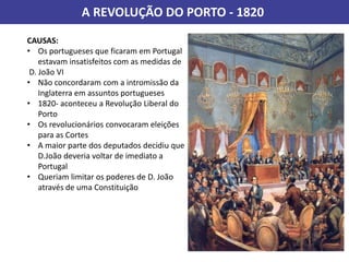 A REVOLUÇÃO DO PORTO - 1820
CAUSAS:
• Os portugueses que ficaram em Portugal
estavam insatisfeitos com as medidas de
D. João VI
• Não concordaram com a intromissão da
Inglaterra em assuntos portugueses
• 1820- aconteceu a Revolução Liberal do
Porto
• Os revolucionários convocaram eleições
para as Cortes
• A maior parte dos deputados decidiu que
D.João deveria voltar de imediato a
Portugal
• Queriam limitar os poderes de D. João
através de uma Constituição
 