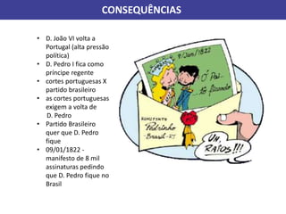 CONSEQUÊNCIAS
• D. João VI volta a
Portugal (alta pressão
política)
• D. Pedro I fica como
príncipe regente
• cortes portuguesas X
partido brasileiro
• as cortes portuguesas
exigem a volta de
D. Pedro
• Partido Brasileiro
quer que D. Pedro
fique
• 09/01/1822 -
manifesto de 8 mil
assinaturas pedindo
que D. Pedro fique no
Brasil
 