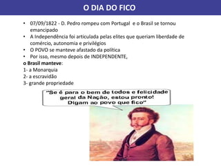 O DIA DO FICO
• 07/09/1822 - D. Pedro rompeu com Portugal e o Brasil se tornou
emancipado
• A Independência foi articulada pelas elites que queriam liberdade de
comércio, autonomia e privilégios
• O POVO se manteve afastado da política
• Por isso, mesmo depois de INDEPENDENTE,
o Brasil manteve:
1- a Monarquia
2- a escravidão
3- grande propriedade
 