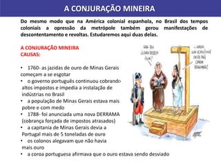 A CONJURAÇÃO MINEIRA
Do mesmo modo que na América colonial espanhola, no Brasil dos tempos
coloniais a opressão da metrópole também gerou manifestações de
descontentamento e revoltas. Estudaremos aqui duas delas.
A CONJURAÇÃO MINEIRA
CAUSAS:
• 1760- as jazidas de ouro de Minas Gerais
começam a se esgotar
• o governo português continuou cobrando
altos impostos e impedia a instalação de
indústrias no Brasil
• a população de Minas Gerais estava mais
pobre e com medo
• 1788- foi anunciada uma nova DERRAMA
(cobrança forçada de impostos atrasados)
• a capitania de Minas Gerais devia a
Portugal mais de 5 toneladas de ouro
• os colonos alegavam que não havia
mais ouro
• a coroa portuguesa afirmava que o ouro estava sendo desviado
Pintura de John Gast.
Título: Progresso Americano (1872)
 