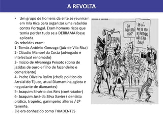 A REVOLTA
• Um grupo de homens da elite se reuniram
em Vila Rica para organizar uma rebelião
contra Portugal. Eram homens ricos que
temia perder tudo se a DERRAMA fosse
aplicada.
Os rebeldes eram:
1- Tomás Antônio Gonzaga (juiz de Vila Rica)
2- Cláudio Manoel da Costa (advogado e
intelectual renomado)
3- Inácio de Alvarenga Peixoto (dono de
jazidas de ouro e filho de fazendeiro e
comerciante)
4- Padre Oliveira Rolim (chefe político do
Arraial do Tijuco, atual Diamantina,agiota e
negociante de diamantes)
5- Joaquim Silvério dos Reis (contratador)
6- Joaquim José da Silva Xavier ( dentista
prático, tropeiro, garimpeiro alferes / 2º
tenente.
Ele era conhecido como TIRADENTES
 