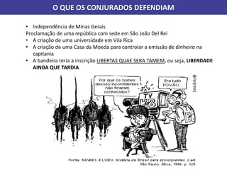 O QUE OS CONJURADOS DEFENDIAM
• Independência de Minas Gerais
Proclamação de uma república com sede em São João Del Rei
• A criação de uma universidade em Vila Rica
• A criação de uma Casa da Moeda para controlar a emissão de dinheiro na
capitania
• A bandeira teria a inscrição LIBERTAS QUAE SERA TAMEM, ou seja, LIBERDADE
AINDA QUE TARDIA
 