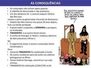 AS CONSEQUÊNCIAS
• Os conjurados não tinham apoio popular.
• A rebelião foi denunciada e não aconteceu
• Um dos delatores foi o coronel Joaquim Silvério
dos Reis que
contou o plano ao governador Visconde de Barbacena
• Silvério dos Reis morreu rico quase 30 anos depois,
teve sua dívida perdoada
• O governador suspendeu a DERRAMA e perseguiu
os envolvidos
• TIRADENTES e os outros foram presos
• A rainha de Portugal, D. Maria I, ordenou abertura
de dois processos ( Minas e
RJ)
• O julgamento durou 3 anos11 conjurados foram
condenados à
forca
• Somente TIRADENTES foi condenado à morte.
• Os outros receberam pena de exílio nas colônias
portuguesas na África
• Tomás Antônio Gonzaga, reconstruiu sua vida,
enricou.
• TIRADENTES foi enforcado 21/04/1792 no RJ
 