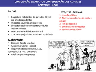 CONJURAÇÃO BAIANA - OU CONFEDERAÇÃO DOS ALFAIATES
SALVADOR - 1798
CAUSAS:
• Dos 60 mil habitantes de Salvador, 40 mil
era afrodescendentes
• Impostos abusivos, altos preços
• obrigatoriedade de importar produtos
industrializados
• eram proibidas fábricas no Brasil
• o racismo prejudicava a vida em sociedade
PARTICIPANTES
• Cipriano Barata (médico)
• Agostinho Gomes (padre)
• Pregavam ideias de LIBERDADE,
IGUALDADE E FRATERNIDADE
• Atraíram pessoas pobres
12/08/1798 - EXIGIAM :
1- Uma República
2- Abertura dos Portos as nações
amigas
3- Fim do racismo
4- diminuição de impostos
5- aumento de salários
 