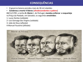 CONSEQUÊNCIAS
• O governo baiano prendeu mais de 30 mil rebeldes
• Condenou a morte 4 líderes (afrodescendentes e pobres)
08/11/1799- a rainha D. Maria I , de Portugal, mandou enforcar e esquarteja
na Praça da Piedade, em Salvador, os seguintes envolvidos:
1- Lucas Dantas (soldado)
2- Luis Gonzaga das Virgens (soldado)
3- João de Deus (alfaiate)
4-Manuel Faustino (alfaiate)
 