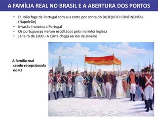 • D. João foge de Portugal com sua corte por conta do BLOQUEIO CONTINENTAL
(Napoleão)
• Invasão francesa a Portugal
• Os portugueses vieram escoltados pela marinha inglesa
• Janeiro de 1808 - A Corte chega ao Rio de Janeiro
A FAMÍLIA REAL NO BRASIL E A ABERTURA DOS PORTOS
A família real
sendo recepcionada
no RJ
 