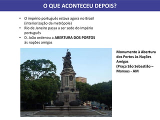 O QUE ACONTECEU DEPOIS?
• O império português estava agora no Brasil
(interiorização da metrópole)
• Rio de Janeiro passa a ser sede do Império
português
• D. João ordenou a ABERTURA DOS PORTOS
às nações amigas
Monumento à Abertura
dos Portos às Nações
Amigas
(Praça São Sebastião –
Manaus - AM
 