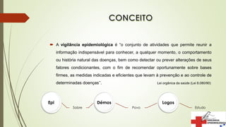  A vigilância epidemiológica é “o conjunto de atividades que permite reunir a
informação indispensável para conhecer, a qualquer momento, o comportamento
ou história natural das doenças, bem como detectar ou prever alterações de seus
fatores condicionantes, com o fim de recomendar oportunamente sobre bases
firmes, as medidas indicadas e eficientes que levam à prevenção e ao controle de
determinadas doenças’’. Lei orgânica da saúde (Lei 8.080/90)
Epi
Sobre
Démos
Povo
Logos
Estudo
 