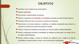  Identificar novos problemas de saúde pública;
 Detectar epidemias;
 Documentar a disseminação de doenças;
 Estimar a magnitude da morbidade e mortalidade causadas por determinados agravos;
 Identificar fatores de risco envolvendo a ocorrência de doenças;
 Recomendar, com bases objetivas e cientificas, as medidas necessárias para prevenir ou
controlar a ocorrência de específicos agravos à saúde;
 Avaliar o impacto de medidas de prevenção, por meio de coleta e analise sistemática;
 Avaliar a adequação de táticas e estratégias de medidas de intervenção com bases não só
em dados epidemiológicos;
 Revisar práticas antigas e atuais de sistemas de vigilância com o objetivo de discutir
prioridades em saúde pública e propor novos instrumentos metodológicos.
 