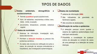  Dados ambientais, demográficos e
socioeconomicos
 Permite quantificar grupos populacionais;
 Núm. de habitantes, nascimentos e óbitos, sexo,
idade, renda, ocupação;
 pluviometria, temperatura, umidade, cobertura
vegetal;
 Dados de morbidade
 Sistemas de informação, investigação epid.,
dados laboratoriais
 Permitem a detecção imediata ou precoce dos
problemas sanitários;
 Os dados são oriundos da notificação de surtos e
casos, da produção de serviços ambulatoriais e
hospitalares, das investigações epidemiológicas;
Dados de mortalidade
 sistema de informação (SIM)
 São indicadores da gravidade do
fenômeno vigiado;
 São oriundos de declarações
Notificação de surtos e epidemias
 A detecção precoce ocorre quando o
sistema de vigilância epidemiológica local
está bem estruturado;
 Possibilita a constatação de qualquer
indício de elevação no número de casos
de uma patologia ou a detecção de outras
doenças.
 