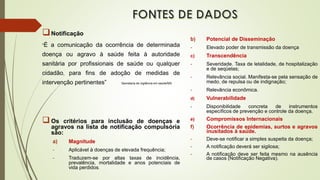 Notificação
“É a comunicação da ocorrência de determinada
doença ou agravo à saúde feita à autoridade
sanitária por profissionais de saúde ou qualquer
cidadão, para fins de adoção de medidas de
intervenção pertinentes” Secretaria de vigilância em saúde/MS
Os critérios para inclusão de doenças e
agravos na lista de notificação compulsória
são:
a) Magnitude
- Aplicável à doenças de elevada frequência;
- Traduzem-se por altas taxas de incidência,
prevalência, mortalidade e anos potenciais de
vida perdidos.
b) Potencial de Disseminação
- Elevado poder de transmissão da doença
c) Transcendência
- Severidade. Taxa de letalidade, de hospitalização
e de seqüelas;
- Relevância social. Manifesta-se pela sensação de
medo, de repulsa ou de indignação;
- Relevância econômica.
d) Vulnerabilidade
- Disponibilidade concreta de instrumentos
específicos de prevenção e controle da doença.
e) Compromissos Internacionais
f) Ocorrência de epidemias, surtos e agravos
inusitados à saúde.
- Deve-se notificar a simples suspeita da doença;
- A notificação deverá ser sigilosa;
- A notificação deve ser feita mesmo na ausência
de casos (Notificação Negativa).
 