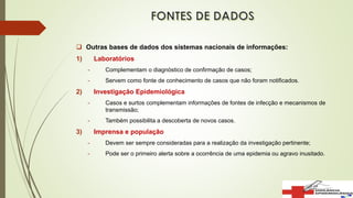  Outras bases de dados dos sistemas nacionais de informações:
1) Laboratórios
- Complementam o diagnóstico de confirmação de casos;
- Servem como fonte de conhecimento de casos que não foram notificados.
2) Investigação Epidemiológica
- Casos e surtos complementam informações de fontes de infecção e mecanismos de
transmissão;
- Também possibilita a descoberta de novos casos.
3) Imprensa e população
- Devem ser sempre consideradas para a realização da investigação pertinente;
- Pode ser o primeiro alerta sobre a ocorrência de uma epidemia ou agravo inusitado.
 