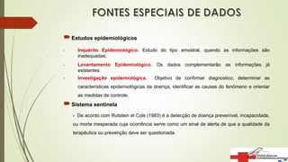 Estudos epidemiológicos
- Inquérito Epidemiológico. Estudo do tipo amostral, quando as informações são
inadequadas;
- Levantamento Epidemiológico. Os dados complementarão as informações já
existentes.
- Investigação epidemiológica. Objetivo de confirmar diagnostico, determinar as
características epidemiológicas da doença, identificar as causas do fenômeno e orientar
as medidas de controle.
Sistema sentinela
- De acordo com Rutstein et Cols (1983) é a detecção de doença prevenível, incapacidade,
ou morte inesperada cuja ocorrência serve como um sinal de alerta de que a qualidade da
terapêutica ou prevenção deve ser questionada.
 