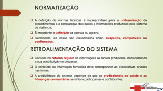  A definição de normas técnicas é imprescindível para a uniformização de
procedimentos e a comparação dos dados e informações produzidos pelo sistema
de vigilância;
 É importante a definição da doença ou agravo;
 Geralmente, os casos são classificados como suspeitos, compatíveis ou
confirmados.
 Consiste no retorno regular de informações às fontes produtoras, demonstrando
a sua contribuição no processo;
 O conteúdo da informação fornecida deve corresponder às expectativas criadas
nas fontes;
 A credibilidade do sistema depende de que os profissionais de saúde e as
lideranças comunitárias se sintam participantes e contribuintes.
 