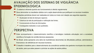  O sistema é eficiente quando seu funcionamento é aferido regularmente
 Deve demonstrar os resultados obtidos com a ação desenvolvida que justifiquem os recursos investidos
 Avaliações periódicas devem ser realizadas em todos os níveis com relação aos seguintes aspectos:
 Atualização da lista de doenças e agravos;
 Cobertura da rede de participação e notificação das fontes;
 Funcionamento do fluxo de informações;
 Investigações realizadas e suas qualidades.
 Estar acompanhando o desenvolvimento científico e tecnológico mediante articulação com a sociedade
científica e formação de comitês técnicos assessores;
 No Brasil, ainda apresenta uma série de insuficiências decorrentes de dificuldades políticas, administrativo-
financeiras e de deficiência em recursos humanos;
 O desafio é trabalhar para o desenvolvimento da consciência sanitária dos gestores municipais dos sistemas
de saúde, para que estes passem a priorizar as ações de saúde pública.
 