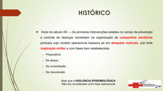  Inicio do século XX → As primeiras intervenções estatais no campo da prevenção
e controle de doenças consistiam na organização de campanhas sanitárias
pontuais cujo modelo operacional baseava se em atuações verticais, sob forte
inspiração militar e com fases bem estabelecidas
o Preparatória
o De ataque
o De consolidação
o De manutenção
Note que a VIGILÂNCIA EPIDEMIOLÓGICA
Não era considerada como fase operacional
 