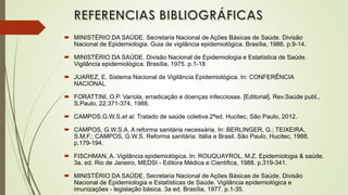  MINISTÉRIO DA SAÚDE. Secretaria Nacional de Ações Básicas de Saúde. Divisão
Nacional de Epidemiologia. Guia de vigilância epidemiológica. Brasília, 1986. p.9-14.
 MINISTÉRIO DA SAÚDE. Divisão Nacional de Epidemiologia e Estatística de Saúde.
Vigilância epidemiológica. Brasília, 1975. p.1-18
 JUAREZ, E. Sistema Nacional de Vigilância Epidemiológica. In: CONFERÊNCIA
NACIONAL
 FORATTINI, O.P. Varíola, erradicação e doenças infecciosas. [Editorial]. Rev.Saúde publ.,
S.Paulo, 22:371-374, 1988.
 CAMPOS.G.W.S.et al. Tratado de saúde coletiva.2ªed. Hucitec, São Paulo, 2012.
 CAMPOS, G.W.S.A. A reforma sanitária necessária. In: BERLINGER, G.; TEIXEIRA,
S.M.F.; CAMPOS, G.W.S. Reforma sanitária: Itália e Brasil. São Paulo, Hucitec, 1988.
p.179-194.
 FISCHMAN, A. Vigilância epidemiológica. In: ROUQUAYROL, M.Z. Epidemiologia & saúde.
3a. ed. Rio de Janeiro, MEDSI - Editora Médica e Científica, 1988. p.319-341.
 MINISTÉRIO DA SAÚDE. Secretaria Nacional de Ações Básicas de Saúde. Divisão
Nacional de Epidemiologia e Estatísticas de Saúde. Vigilância epidemiológica e
imunizações - legislação básica. 3a ed. Brasília, 1977. p.1-35.
 