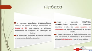 A expressão VIGILÂNCIA EPIDEMIOLÓGICA
passou a ser aplicada a doenças transmissíveis na
década de 50, para designar as atividades
desenvolvidas na Campanha de Erradicação da
Malária;
A vigilância era direcionada às pessoas com base
no isolamento e não de forma coletiva.
Logo a expressão VIGILÂNCIA
EPIDEMIOLÓGICA significava a observação
sistemática e ativa de casos suspeitos ou
confirmados de doenças transmissíveis e de seus
contatos.
Tratava – se portanto de vigilância de pessoas com
base em medidas de isolamentos ou de quarentena
aplicadas individualmente e não de forma coletiva.
 