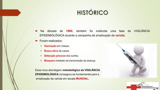  Na década de 1960, também foi instituída uma fase de VIGILÂNCIA
EPIDEMIOLÓGICA durante a campanha de erradicação da varíola;
 Foram realizados:
 Vacinação em massa;
 Busca ativa de casos;
 Detecção precoce dos surtos;
 Bloqueio imediato da transmissão da doença.
Essa nova abordagem metodológica da VIGILÂNCIA
EPIDEMIOLÓGICA consagrou-se fundamental para a
erradicação da varíola em escala MUNDIAL.
 