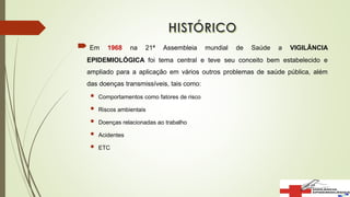  Em 1968 na 21ª Assembleia mundial de Saúde a VIGILÂNCIA
EPIDEMIOLÓGICA foi tema central e teve seu conceito bem estabelecido e
ampliado para a aplicação em vários outros problemas de saúde pública, além
das doenças transmissíveis, tais como:
 Comportamentos como fatores de risco
 Riscos ambientais
 Doenças relacionadas ao trabalho
 Acidentes
 ETC
 