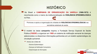  No Brasil a CAMPANHA DE ERRADICAÇÃO DA VARÍOLA (1966-1973) é
reconhecida como o marco da institucionalização da VIGILÂNCIA EPIDEMIOLÓGICA
no País.
 O modelo da desta campanha inspirou a Fundação Serviço Especial de Saúde
Pública (FSESP) a organizar em 1969 um sistema de notificação semanal de doenças
selecionadas e a disseminar informações pertinentes em um boletim epidemiológico de
circulação quinzenal.
 Iniciou-se a ideia de:
- Semana Epidemiológica
- Doenças de Notificação Compulsória
- Disseminação de informações
Promoveu e apoiou a organização de unidades de VIGILÂNCIAS EPIDEMIOLÓGICAS nas
secretárias estaduais de saúde.
 