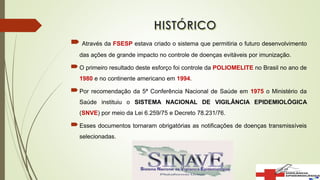  Através da FSESP estava criado o sistema que permitiria o futuro desenvolvimento
das ações de grande impacto no controle de doenças evitáveis por imunização.
O primeiro resultado deste esforço foi controle da POLIOMELITE no Brasil no ano de
1980 e no continente americano em 1994.
Por recomendação da 5ª Conferência Nacional de Saúde em 1975 o Ministério da
Saúde instituiu o SISTEMA NACIONAL DE VIGILÂNCIA EPIDEMIOLÓGICA
(SNVE) por meio da Lei 6.259/75 e Decreto 78.231/76.
Esses documentos tornaram obrigatórias as notificações de doenças transmissíveis
selecionadas.
 