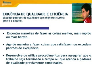 8
EXIGÊNCIA DE QUALIDADE E EFICIÊNCIA
Exceder padrões de qualidade com menores custos:
este é o desafio.
• Encontra maneiras de fazer as coisas melhor, mais rápido
ou mais barato.
• Age de maneira a fazer coisas que satisfazem ou excedem
padrões de excelência.
• Desenvolve ou utiliza procedimentos para assegurar que o
trabalho seja terminado a tempo ou que atenda a padrões
de qualidade previamente combinados.
 
