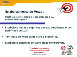 9
Estabelecimento de Metas :
Desafios de curto, médio e longo prazo são a sua
estrada. Boa viagem !
• Estabelece metas e objetivos que são desafiantes e tem
significado pessoal.
• Tem visão de longo prazo clara e específica.
• Estabelece objetivos de curto prazo mensuráveis.
“O real não está na saída
e nem na chegada, está
na travessia”.
Guimarães Rosa
 