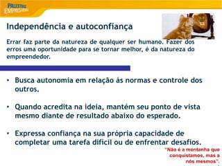 9
Independência e autoconfiança
Errar faz parte da natureza de qualquer ser humano. Fazer dos
erros uma oportunidade para se tornar melhor, é da natureza do
empreendedor.
• Busca autonomia em relação ás normas e controle dos
outros.
• Quando acredita na ideia, mantém seu ponto de vista
mesmo diante de resultado abaixo do esperado.
• Expressa confiança na sua própria capacidade de
completar uma tarefa difícil ou de enfrentar desafios.
“Não é a montanha que
conquistamos, mas a
nós mesmos”.
 