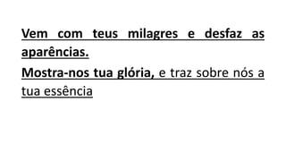 Vem com teus milagres e desfaz as
aparências.
Mostra-nos tua glória, e traz sobre nós a
tua essência
 