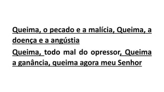 Queima, o pecado e a malícia, Queima, a
doença e a angústia
Queima, todo mal do opressor, Queima
a ganância, queima agora meu Senhor
 