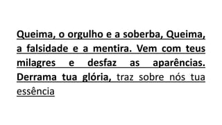 Queima, o orgulho e a soberba, Queima,
a falsidade e a mentira. Vem com teus
milagres e desfaz as aparências.
Derrama tua glória, traz sobre nós tua
essência
 